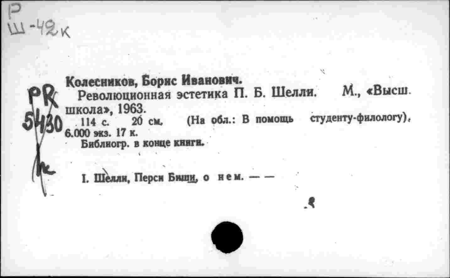 ﻿р
Колесников, Борис Иванович.
Революционная эстетика П. Б. Шелля. М., «высш, школа», 1963.	.	.
114 с. 2б см. (На обл.: В помощь студенту-филологу), 6.000 экз. 17 к.
Библиогр. в конце книги.
1. Шелли, Перси Биши, о и е м.-
Л